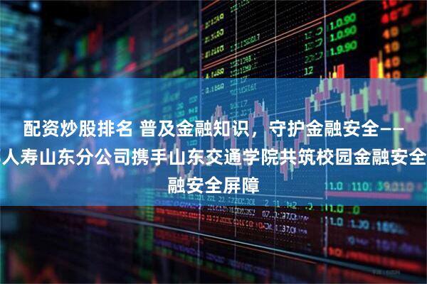 配资炒股排名 普及金融知识，守护金融安全——友邦人寿山东分公司携手山东交通学院共筑校园金融安全屏障