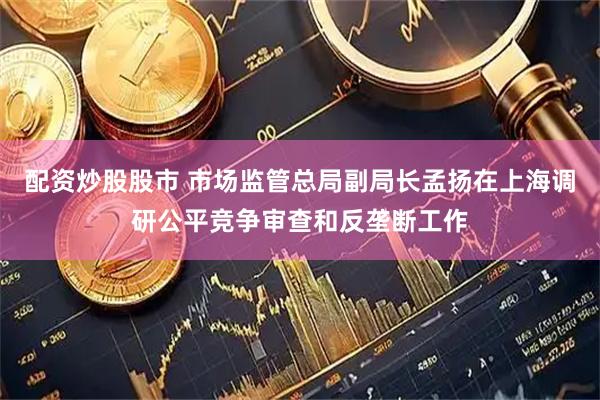 配资炒股股市 市场监管总局副局长孟扬在上海调研公平竞争审查和反垄断工作