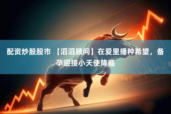 配资炒股股市 【滔滔顾问】在爱里播种希望，备孕迎接小天使降临