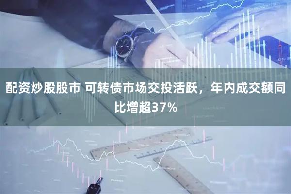 配资炒股股市 可转债市场交投活跃，年内成交额同比增超37%