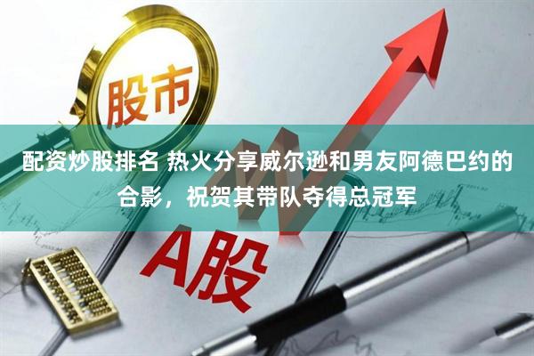 配资炒股排名 热火分享威尔逊和男友阿德巴约的合影，祝贺其带队夺得总冠军