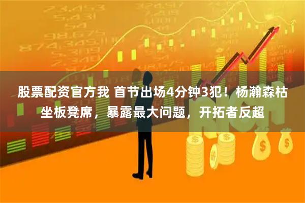 股票配资官方我 首节出场4分钟3犯！杨瀚森枯坐板凳席，暴露最大问题，开拓者反超