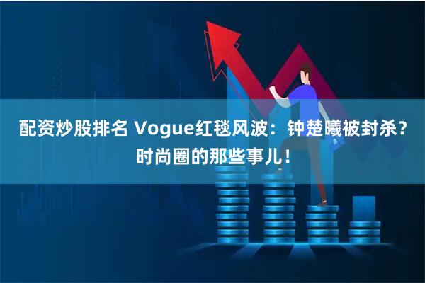 配资炒股排名 Vogue红毯风波：钟楚曦被封杀？时尚圈的那些事儿！