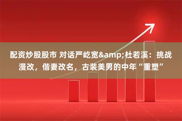 配资炒股股市 对话严屹宽&杜若溪：挑战漫改，偕妻改名，古装美男的中年“重塑”