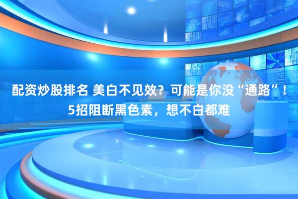 配资炒股排名 美白不见效？可能是你没“通路”！5招阻断黑色素，想不白都难