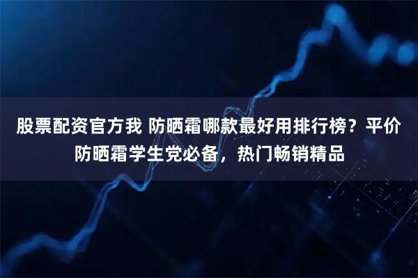 股票配资官方我 防晒霜哪款最好用排行榜？平价防晒霜学生党必备，热门畅销精品