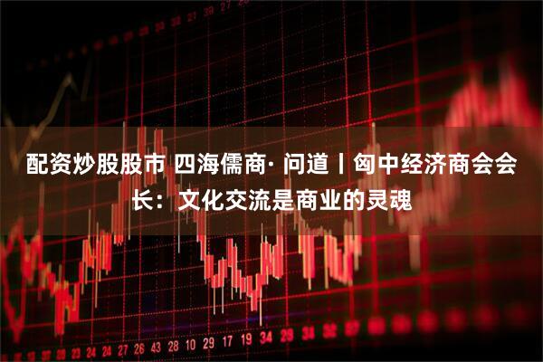 配资炒股股市 四海儒商· 问道丨匈中经济商会会长：文化交流是商业的灵魂