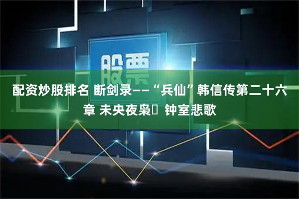 配资炒股排名 断剑录——“兵仙”韩信传第二十六章 未央夜枭・钟室悲歌