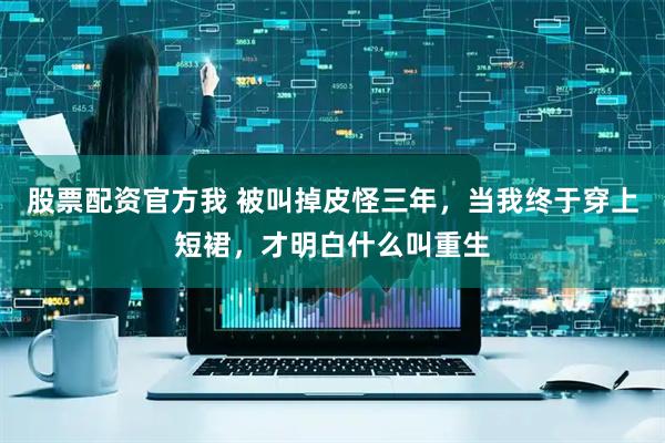 股票配资官方我 被叫掉皮怪三年，当我终于穿上短裙，才明白什么叫重生