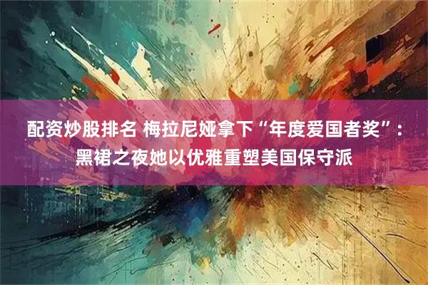配资炒股排名 梅拉尼娅拿下“年度爱国者奖”：黑裙之夜她以优雅重塑美国保守派