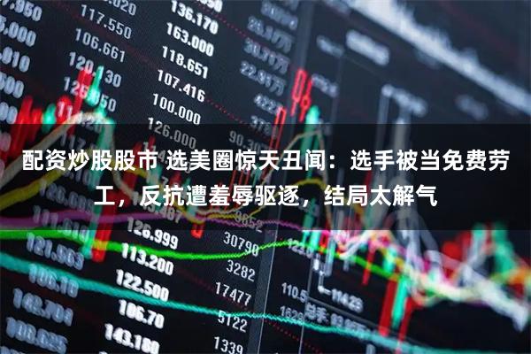 配资炒股股市 选美圈惊天丑闻：选手被当免费劳工，反抗遭羞辱驱逐，结局太解气