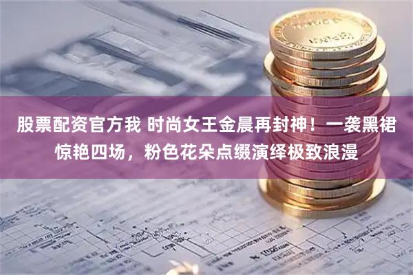股票配资官方我 时尚女王金晨再封神！一袭黑裙惊艳四场，粉色花朵点缀演绎极致浪漫