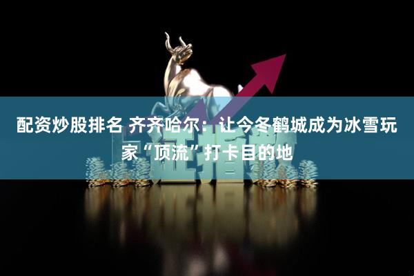 配资炒股排名 齐齐哈尔：让今冬鹤城成为冰雪玩家“顶流”打卡目的地