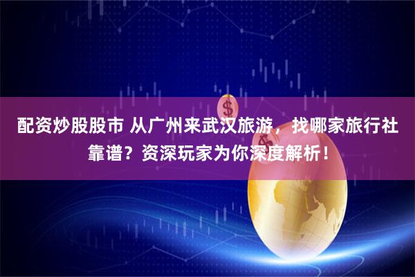 配资炒股股市 从广州来武汉旅游，找哪家旅行社靠谱？资深玩家为你深度解析！