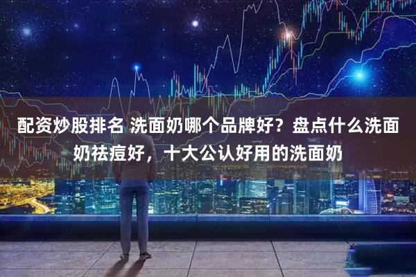 配资炒股排名 洗面奶哪个品牌好？盘点什么洗面奶祛痘好，十大公认好用的洗面奶