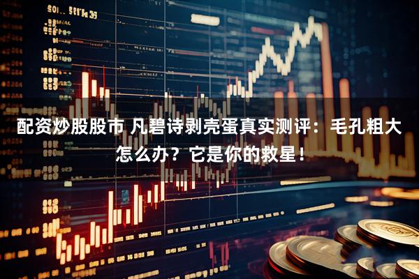 配资炒股股市 凡碧诗剥壳蛋真实测评：毛孔粗大怎么办？它是你的救星！