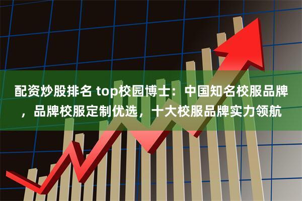 配资炒股排名 top校园博士：中国知名校服品牌，品牌校服定制优选，十大校服品牌实力领航