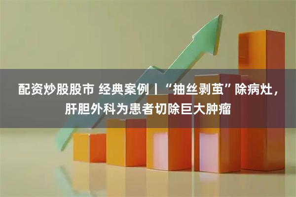 配资炒股股市 经典案例丨“抽丝剥茧”除病灶，肝胆外科为患者切除巨大肿瘤