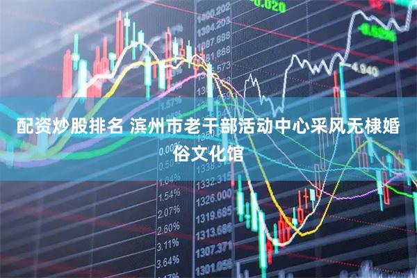 配资炒股排名 滨州市老干部活动中心采风无棣婚俗文化馆