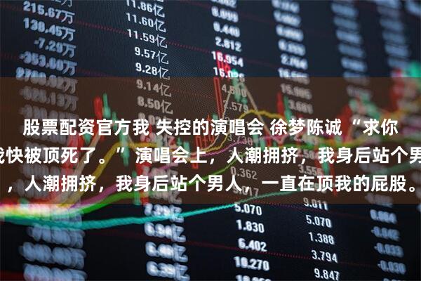 股票配资官方我 失控的演唱会 徐梦陈诚 “求你了哥哥，别往前顶了，我快被顶死了。” 演唱会上，人潮拥挤，我身后站个男人，一直在顶我的屁股。