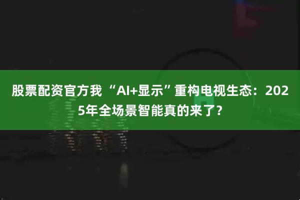 股票配资官方我 “AI+显示”重构电视生态：2025年全场景智能真的来了？