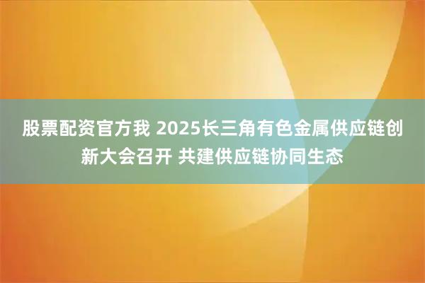 股票配资官方我 2025长三角有色金属供应链创新大会召开 共建供应链协同生态
