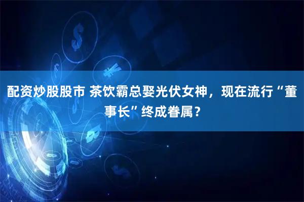 配资炒股股市 茶饮霸总娶光伏女神，现在流行“董事长”终成眷属？