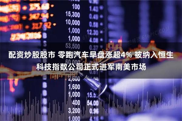 配资炒股股市 零跑汽车早盘涨超4% 被纳入恒生科技指数公司正式进军南美市场