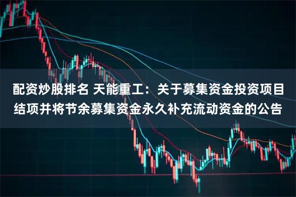 配资炒股排名 天能重工：关于募集资金投资项目结项并将节余募集资金永久补充流动资金的公告