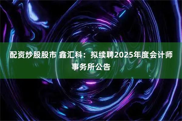 配资炒股股市 鑫汇科：拟续聘2025年度会计师事务所公告