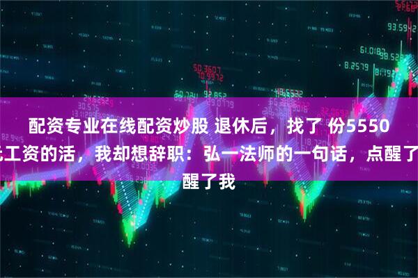 配资专业在线配资炒股 退休后，找了 份5550 元工资的活，我却想辞职：弘一法师的一句话，点醒了我