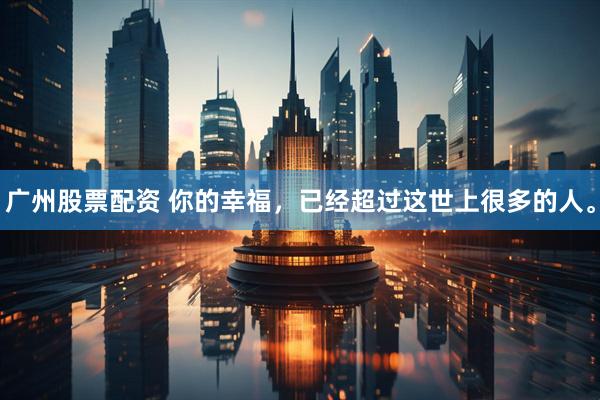 广州股票配资 你的幸福，已经超过这世上很多的人。