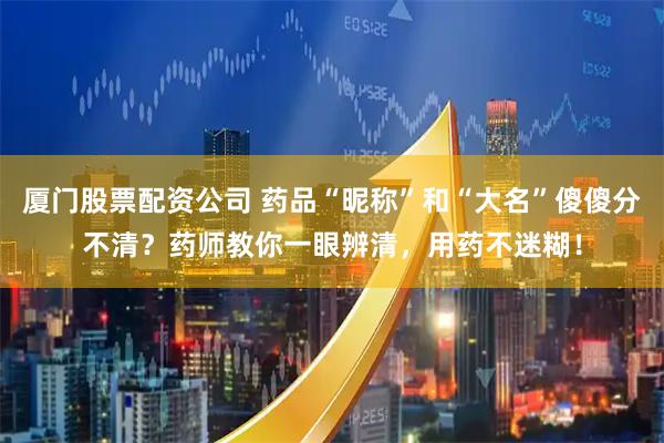 厦门股票配资公司 药品“昵称”和“大名”傻傻分不清？药师教你一眼辨清，用药不迷糊！