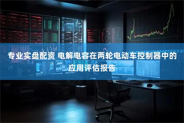 专业实盘配资 电解电容在两轮电动车控制器中的应用评估报告