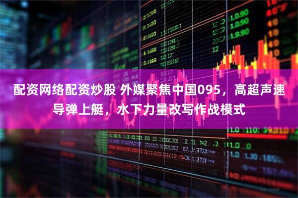 配资网络配资炒股 外媒聚焦中国095，高超声速导弹上艇，水下力量改写作战模式