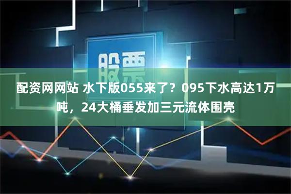 配资网网站 水下版055来了？095下水高达1万吨，24大桶垂发加三元流体围壳