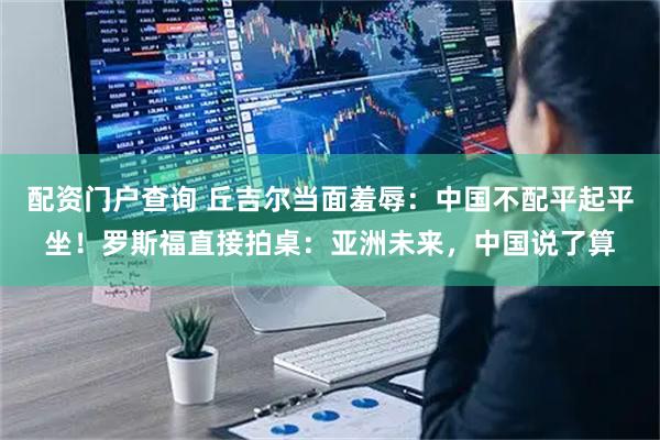 配资门户查询 丘吉尔当面羞辱：中国不配平起平坐！罗斯福直接拍桌：亚洲未来，中国说了算