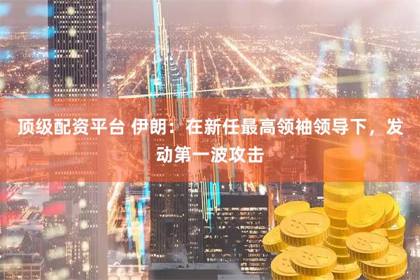 顶级配资平台 伊朗：在新任最高领袖领导下，发动第一波攻击