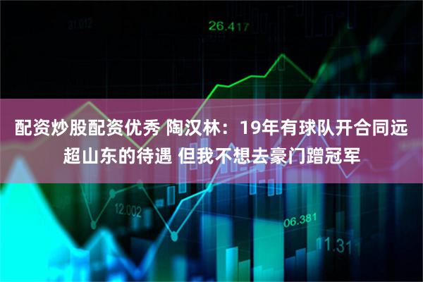 配资炒股配资优秀 陶汉林：19年有球队开合同远超山东的待遇 但我不想去豪门蹭冠军