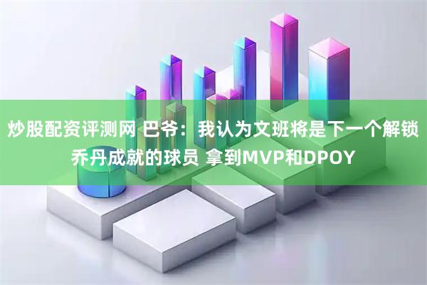 炒股配资评测网 巴爷：我认为文班将是下一个解锁乔丹成就的球员 拿到MVP和DPOY