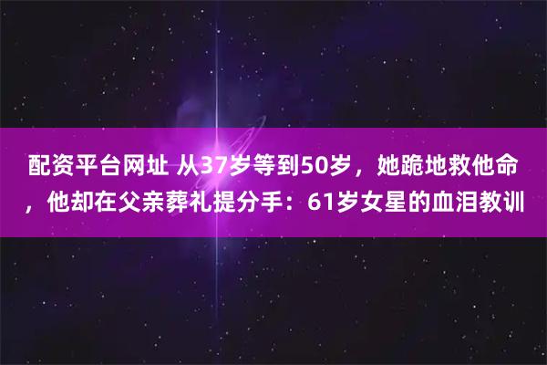 配资平台网址 从37岁等到50岁，她跪地救他命，他却在父亲葬礼提分手：61岁女星的血泪教训