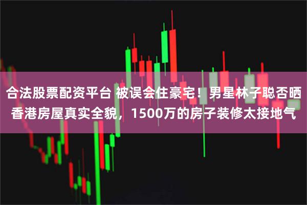 合法股票配资平台 被误会住豪宅！男星林子聪否晒香港房屋真实全貌，1500万的房子装修太接地气