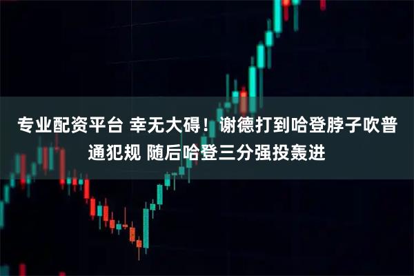 专业配资平台 幸无大碍！谢德打到哈登脖子吹普通犯规 随后哈登三分强投轰进