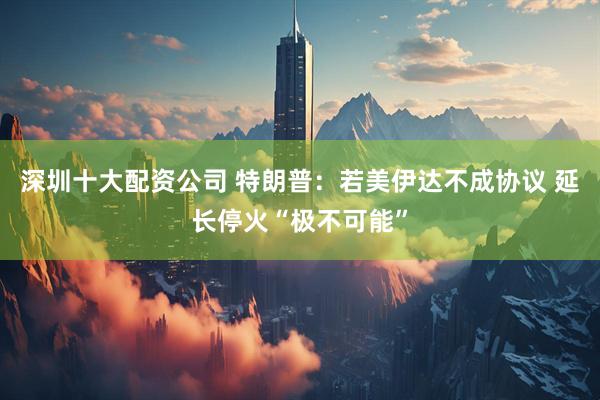 深圳十大配资公司 特朗普：若美伊达不成协议 延长停火“极不可能”