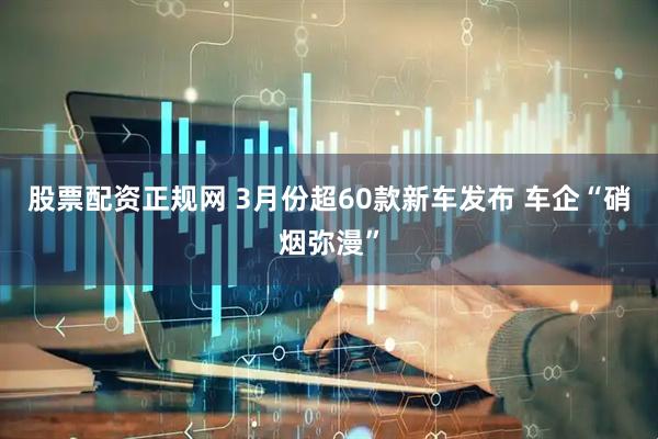股票配资正规网 3月份超60款新车发布 车企“硝烟弥漫”