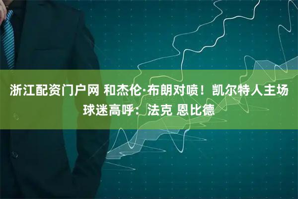 浙江配资门户网 和杰伦·布朗对喷！凯尔特人主场球迷高呼：法克 恩比德