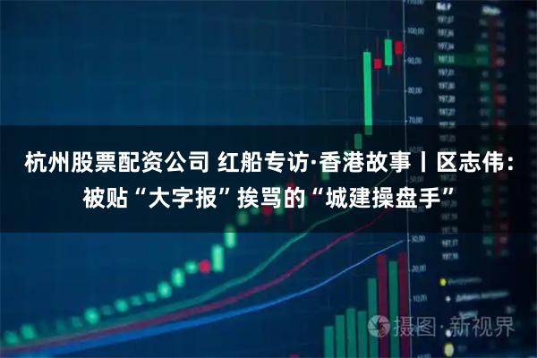 杭州股票配资公司 红船专访·香港故事丨区志伟：被贴“大字报”挨骂的“城建操盘手”