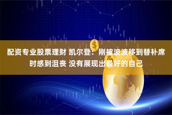 配资专业股票理财 凯尔登：刚被波波移到替补席时感到沮丧 没有展现出最好的自己