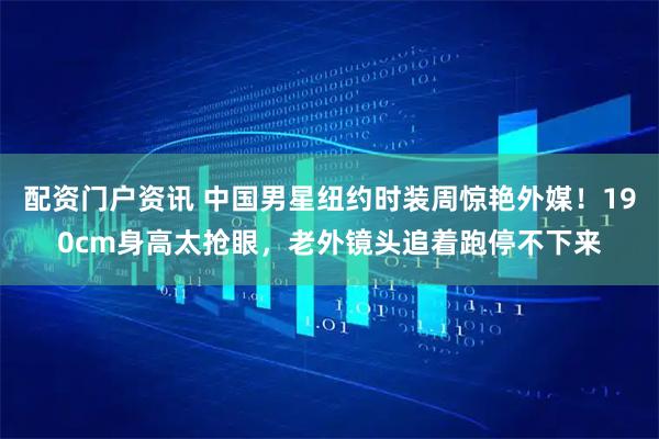 配资门户资讯 中国男星纽约时装周惊艳外媒！190cm身高太抢眼，老外镜头追着跑停不下来