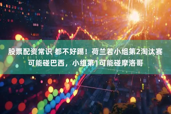 股票配资常识 都不好踢！荷兰若小组第2淘汰赛可能碰巴西，小组第1可能碰摩洛哥